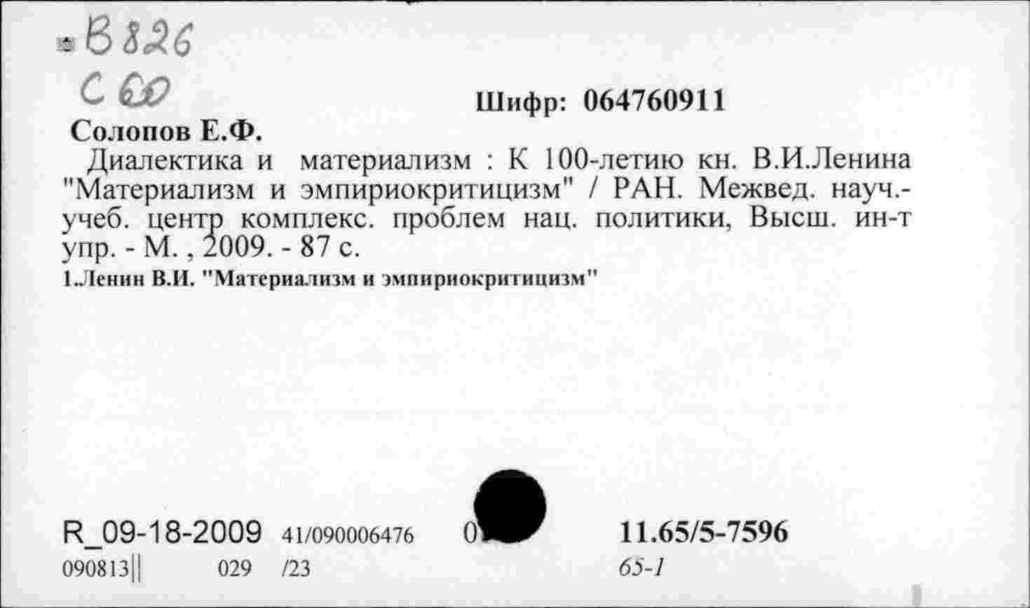 ﻿6Ш
Шифр: 064760911
С&>
Солопов Е.Ф.
Диалектика и материализм : К 100-летию кн. В.И.Ленина "Материализм и эмпириокритицизм" / РАН. Межвед. науч,-учеб. центр комплекс, проблем нац. политики, Высш, ин-т упр. - М., 2009. - 87 с.
1.Ленин В.И. "Материализм и эмпириокритицизм"
И_09-18-2009 41/090006476
090813Ц	029 /23
11.65/5-7596
65-1